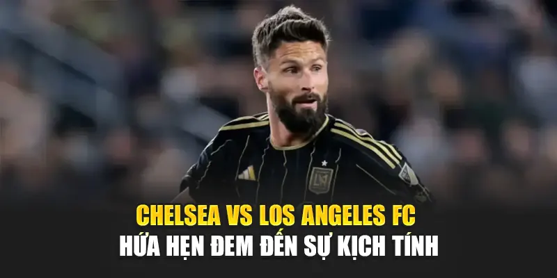 Chelsea vs Los Angeles FC hứa hẹn đem đến sự kịch tính